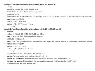 Example 1: Find the median of the given data set 60, 70, 10, 30, and 50
• Solution:
• Median of the data 60, 70, 10, 30, and 50 is,
• Step 1: Order the given data in ascending order as:
• 10, 30, 50, 60, 70
• Step 2: Check if n (number of terms of data set) is even or odd and find the median of the data with respective ‘n’ value.
• Step 3: Here, n = 5 (odd)
• Median = [(n + 1)/2]th
term
• Median = [(5 + 1)/2]th
term = 3rd
term
• = 50
Example 2: Find the median of the given data set 13, 47, 19, 25, 75, 66, and 50
• Solution:
• Median of the data 13, 47, 19, 25, 75, 66, and 50 is,
• Step 1: Order the given data in ascending order as:
• 13, 19, 25, 47, 50, 66, 75
• Step 2: Check if n (number of terms of data set) is even or odd and find the median of the data with respective ‘n’ value.
• Step 3: Here, n = 7 (odd)
• Median = [(n + 1)/2]th
term
• Median = [(7 + 1)/2]th
term = 4th
term
• = 47
• Consider the dataset: 3,6,1,9,2,73,6,1,9,2,7 with n=6.
• Sort the Data: Arranging in ascending order: 1,2,3,6,7,9.
• Identify the Two Middle Positions: For n=6, the middle positions are 6/2=3 and 6/2+1=4.
• Calculate the Median: The median is the average of the values at positions 3 and 4: (3+6)/2 = 4.5.
• So, the median of the given dataset is 4.5.
 