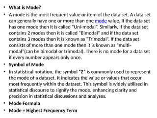 • What is Mode?
• A mode is the most frequent value or item of the data set. A data set
can generally have one or more than one mode value. If the data set
has one mode then it is called “Uni-modal”. Similarly, If the data set
contains 2 modes then it is called “Bimodal” and if the data set
contains 3 modes then it is known as “Trimodal”. If the data set
consists of more than one mode then it is known as “multi-
modal”(can be bimodal or trimodal). There is no mode for a data set
if every number appears only once.
• Symbol of Mode
• In statistical notation, the symbol “Z” is commonly used to represent
the mode of a dataset. It indicates the value or values that occur
most frequently within the dataset. This symbol is widely utilised in
statistical discourse to signify the mode, enhancing clarity and
precision in statistical discussions and analyses.
• Mode Formula
• Mode = Highest Frequency Term
 
