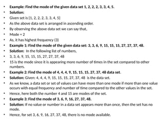 • Example: Find the mode of the given data set 1, 2, 2, 2, 3, 3, 4, 5.
• Solution:
• Given set is {1, 2, 2, 2, 3, 3, 4, 5}
• As the above data set is arranged in ascending order.
• By observing the above data set we can say that,
• Mode = 2
• As, it has highest frequency (3)
• Example 1: Find the mode of the given data set: 3, 3, 6, 9, 15, 15, 15, 27, 27, 37, 48.
• Solution: In the following list of numbers,
• 3, 3, 6, 9, 15, 15, 15, 27, 27, 37, 48
• 15 is the mode since it is appearing more number of times in the set compared to other
numbers.
• Example 2: Find the mode of 4, 4, 4, 9, 15, 15, 15, 27, 37, 48 data set.
• Solution: Given: 4, 4, 4, 9, 15, 15, 15, 27, 37, 48 is the data set.
• As we know, a data set or set of values can have more than one mode if more than one value
occurs with equal frequency and number of time compared to the other values in the set.
• Hence, here both the number 4 and 15 are modes of the set.
• Example 3: Find the mode of 3, 6, 9, 16, 27, 37, 48.
• Solution: If no value or number in a data set appears more than once, then the set has no
mode.
• Hence, for set 3, 6, 9, 16, 27, 37, 48, there is no mode available.
 