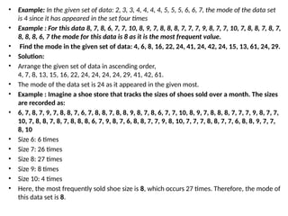 • Example: In the given set of data: 2, 3, 3, 4, 4, 4, 4, 5, 5, 5, 6, 6, 7, the mode of the data set
is 4 since it has appeared in the set four times
• Example : For this data 8, 7, 8, 6, 7, 7, 10, 8, 9, 7, 8, 8, 8, 7, 7, 7, 9, 8, 7, 7, 10, 7, 8, 8, 7, 8, 7,
8, 8, 8, 6, 7 the mode for this data is 8 as it is the most frequent value.
• Find the mode in the given set of data: 4, 6, 8, 16, 22, 24, 41, 24, 42, 24, 15, 13, 61, 24, 29.
• Solution:
• Arrange the given set of data in ascending order,
4, 7, 8, 13, 15, 16, 22, 24, 24, 24, 24, 29, 41, 42, 61.
• The mode of the data set is 24 as it appeared in the given most.
• Example : Imagine a shoe store that tracks the sizes of shoes sold over a month. The sizes
are recorded as:
• 6, 7, 8, 7, 9, 7, 8, 8, 7, 6, 7, 8, 8, 7, 8, 8, 9, 8, 7, 8, 6, 7, 7, 10, 8, 9, 7, 8, 8, 8, 7, 7, 7, 9, 8, 7, 7,
10, 7, 8, 8, 7, 8, 7, 8, 8, 8, 6, 7, 9, 8, 7, 6, 8, 8, 7, 7, 9, 8, 10, 7, 7, 7, 8, 8, 7, 7, 6, 8, 8, 9, 7, 7,
8, 10
• Size 6: 6 times
• Size 7: 26 times
• Size 8: 27 times
• Size 9: 8 times
• Size 10: 4 times
• Here, the most frequently sold shoe size is 8, which occurs 27 times. Therefore, the mode of
this data set is 8.
 