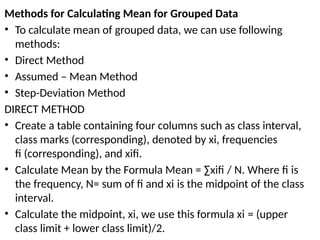 Methods for Calculating Mean for Grouped Data
• To calculate mean of grouped data, we can use following
methods:
• Direct Method
• Assumed – Mean Method
• Step-Deviation Method
DIRECT METHOD
• Create a table containing four columns such as class interval,
class marks (corresponding), denoted by xi, frequencies
fi (corresponding), and xifi.
• Calculate Mean by the Formula Mean = ∑xifi / N. Where fi is
the frequency, N= sum of fi and xi is the midpoint of the class
interval.
• Calculate the midpoint, xi, we use this formula xi = (upper
class limit + lower class limit)/2.
 