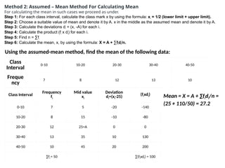 Method 2: Assumed – Mean Method For Calculating Mean
For calculating the mean in such cases we proceed as under.
Step 1: For each class interval, calculate the class mark x by using the formula: xi
= 1/2 (lower limit + upper limit).
Step 2: Choose a suitable value of mean and denote it by A. x in the middle as the assumed mean and denote it by A.
Step 3: Calculate the deviations di
= (x, -A) for each i.
Step 4: Calculate the product (fi
x di
) for each i.
Step 5: Find n = ∑fi
Step 6: Calculate the mean, x, by using the formula: X = A + ∑fi
di
/n.
Using the assumed-mean method, find the mean of the following data:
Class
Interval
0-10 10-20 20-30 30-40 40-50
Freque
ncy
7 8 12 13 10
Class Interval
Frequency
fi
Mid value
xi
Deviation
di=(xi-25) (fixdi)
0-10 7 5 -20 -140
10-20 8 15 -10 -80
20-30 12 25=A 0 0
30-40 13 35 10 130
40-50 10 45 20 200
∑fi = 50 ∑(fixdi) = 100
Mean = X = A + ∑fidi/n =
(25 + 110/50) = 27.2
 