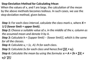 Step-Deviation Method for Calculating Mean
When the values of x, and f are large, the calculation of the mean
by the above methods becomes tedious. In such cases, we use the
step-deviation method, given below.
Step 1: For each class interval, calculate the class mark x, where X =
1/2 (lower limit + upper limit).
Step 2: Choose a suitable value of x, in the middle of the x, column as
the assumed mean and denote it by A.
Step 3: Calculate h = [(upper limit) – (lower limit)], which is the same
for all the classes.
Step 4: Calculate ui = (xi -A) /h for each class.
Step 5: Calculate fu for each class and hence find ∑(fi × ui).
Step 6: Calculate the mean by using the formula: x = A + {h × ∑(fi ×
ui)/ ∑fi}
 