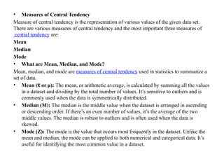 • Measures of Central Tendency
Measure of central tendency is the representation of various values of the given data set.
There are various measures of central tendency and the most important three measures of
central tendency are:
Mean
Median
Mode
• What are Mean, Median, and Mode?
Mean, median, and mode are measures of central tendency used in statistics to summarize a
set of data.
• Mean ( or μ):
x
̅ The mean, or arithmetic average, is calculated by summing all the values
in a dataset and dividing by the total number of values. It’s sensitive to outliers and is
commonly used when the data is symmetrically distributed.
• Median (M): The median is the middle value when the dataset is arranged in ascending
or descending order. If there’s an even number of values, it’s the average of the two
middle values. The median is robust to outliers and is often used when the data is
skewed.
• Mode (Z): The mode is the value that occurs most frequently in the dataset. Unlike the
mean and median, the mode can be applied to both numerical and categorical data. It’s
useful for identifying the most common value in a dataset.
 