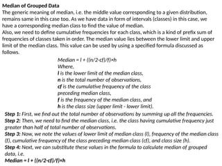Median of Grouped Data
The generic meaning of median, i.e. the middle value corresponding to a given distribution,
remains same in this case too. As we have data in form of intervals (classes) in this case, we
have a corresponding median class to find the value of median.
Also, we need to define cumulative frequencies for each class, which is a kind of prefix sum of
frequencies of classes taken in order. The median value lies between the lower limit and upper
limit of the median class. This value can be used by using a specified formula discussed as
follows.
Median = l + ((n/2-cf)/f)×h
Where,
l is the lower limit of the median class,
n is the total number of observations,
cf is the cumulative frequency of the class
preceding median class,
f is the frequency of the median class, and
h is the class size (upper limit - lower limit).
Step 1: First, we find out the total number of observations by summing up all the frequencies.
Step 2: Then, we need to find the median class, i.e. the class having cumulative frequency just
greater than half of total number of observations.
Step 3: Now, we note the values of lower limit of median class (l), frequency of the median class
(f), cumulative frequency of the class preceding median class (cf), and class size (h).
Step 4: Next, we can substitute these values in the formula to calculate median of grouped
data, i.e.
Median = l + ((n/2-cf)/f)×h
 