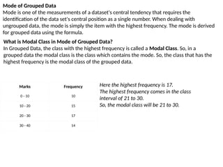 Mode of Grouped Data
Mode is one of the measurements of a dataset's central tendency that requires the
identification of the data set's central position as a single number. When dealing with
ungrouped data, the mode is simply the item with the highest frequency. The mode is derived
for grouped data using the formula.
Marks Frequency
0 - 10 10
10 - 20 15
20 - 30 17
30 - 40 14
Here the highest frequency is 17.
The highest frequency comes in the class
interval of 21 to 30.
So, the modal class will be 21 to 30.
What is Modal Class in Mode of Grouped Data?
In Grouped Data, the class with the highest frequency is called a Modal Class. So, in a
grouped data the modal class is the class which contains the mode. So, the class that has the
highest frequency is the modal class of the grouped data.
 