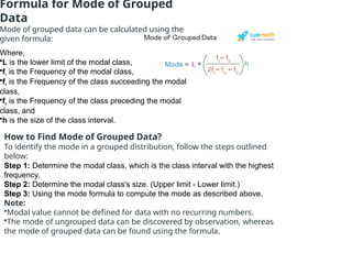 Formula for Mode of Grouped
Data
Mode of grouped data can be calculated using the
given formula:
Where,
•L is the lower limit of the modal class,
•f1
is the Frequency of the modal class,
•f2
is the Frequency of the class succeeding the modal
class,
•f0
is the Frequency of the class preceding the modal
class, and
•h is the size of the class interval.
How to Find Mode of Grouped Data?
To identify the mode in a grouped distribution, follow the steps outlined
below:
Step 1: Determine the modal class, which is the class interval with the highest
frequency.
Step 2: Determine the modal class's size. (Upper limit - Lower limit.)
Step 3: Using the mode formula to compute the mode as described above.
Note:
•Modal value cannot be defined for data with no recurring numbers.
•The mode of ungrouped data can be discovered by observation, whereas
the mode of grouped data can be found using the formula.
 