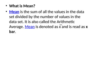 • What is Mean?
• Mean is the sum of all the values in the data
set divided by the number of values in the
data set. It is also called the Arithmetic
Average. Mean is denoted as x̅ and is read as x
bar.
 