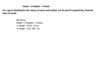 Mode = 3 Median - 2 Mean
For a given distribution the values of mean and median are 44 and 43 respectively. Find the
value of mode.
We know,
Mode = 3 Median - 2 Mean
⇒ Mode = 3×43 - 2×44
⇒ Mode = 129 - 88 = 41
 