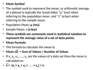 • Mean Symbol
• The symbol used to represent the mean, or arithmetic average,
of a dataset is typically the Greek letter “μ” (mu) when
referring to the population mean, and “ ” (x-bar) when
x̄
referring to the sample mean.
• Population Mean: μ (mu)
• Sample Mean: (x-bar)
x̄
• These symbols are commonly used in statistical notation to
represent the average value of a set of data points.
• Mean Formula
• The formula to calculate the mean is:
• Mean (x̅) = Sum of Values / Number of Values
• If x1, x2, x3,……, xn are the values of a data set then the mean is
calculated as:
• x̅ = (x1 + x2 + x3 + . . . + xn) / n
 