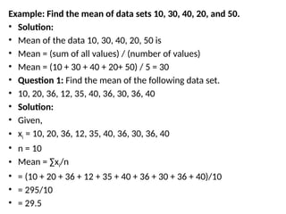 Example: Find the mean of data sets 10, 30, 40, 20, and 50.
• Solution:
• Mean of the data 10, 30, 40, 20, 50 is
• Mean = (sum of all values) / (number of values)
• Mean = (10 + 30 + 40 + 20+ 50) / 5 = 30
• Question 1: Find the mean of the following data set.
• 10, 20, 36, 12, 35, 40, 36, 30, 36, 40
• Solution:
• Given,
• xi = 10, 20, 36, 12, 35, 40, 36, 30, 36, 40
• n = 10
• Mean = ∑xi/n
• = (10 + 20 + 36 + 12 + 35 + 40 + 36 + 30 + 36 + 40)/10
• = 295/10
• = 29.5
 