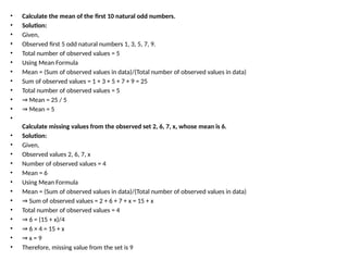 • Calculate the mean of the first 10 natural odd numbers.
• Solution:
• Given,
• Observed first 5 odd natural numbers 1, 3, 5, 7, 9.
• Total number of observed values = 5
• Using Mean Formula
• Mean = (Sum of observed values in data)/(Total number of observed values in data)
• Sum of observed values = 1 + 3 + 5 + 7 + 9 = 25
• Total number of observed values = 5
• ⇒ Mean = 25 / 5
• ⇒ Mean = 5
•
Calculate missing values from the observed set 2, 6, 7, x, whose mean is 6.
• Solution:
• Given,
• Observed values 2, 6, 7, x
• Number of observed values = 4
• Mean = 6
• Using Mean Formula
• Mean = (Sum of observed values in data)/(Total number of observed values in data)
• ⇒ Sum of observed values = 2 + 6 + 7 + x = 15 + x
• Total number of observed values = 4
• ⇒ 6 = (15 + x)/4
• ⇒ 6 × 4 = 15 + x
• ⇒ x = 9
• Therefore, missing value from the set is 9
 