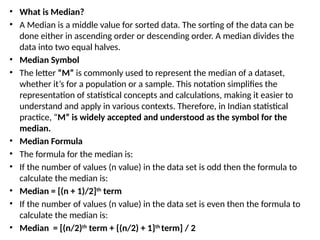 • What is Median?
• A Median is a middle value for sorted data. The sorting of the data can be
done either in ascending order or descending order. A median divides the
data into two equal halves.
• Median Symbol
• The letter “M” is commonly used to represent the median of a dataset,
whether it’s for a population or a sample. This notation simplifies the
representation of statistical concepts and calculations, making it easier to
understand and apply in various contexts. Therefore, in Indian statistical
practice, “M” is widely accepted and understood as the symbol for the
median.
• Median Formula
• The formula for the median is:
• If the number of values (n value) in the data set is odd then the formula to
calculate the median is:
• Median = [(n + 1)/2]th
term
• If the number of values (n value) in the data set is even then the formula to
calculate the median is:
• Median = [(n/2)th
term + {(n/2) + 1}th
term] / 2
 