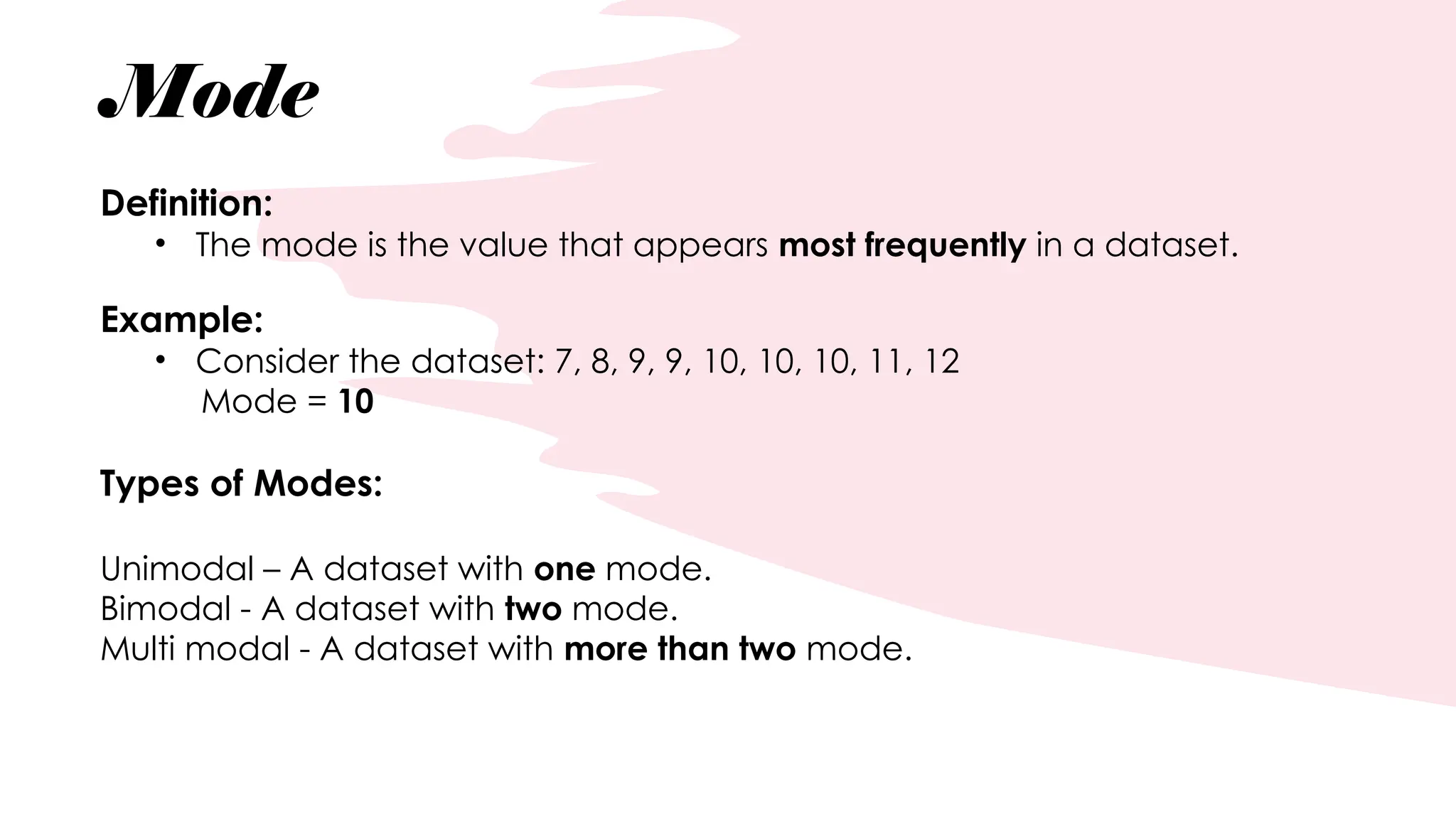Mode
Definition:
• The mode is the value that appears most frequently in a dataset.
Example:
• Consider the dataset: 7, 8, 9, 9, 10, 10, 10, 11, 12
Mode = 10
Types of Modes:
Unimodal – A dataset with one mode.
Bimodal - A dataset with two mode.
Multi modal - A dataset with more than two mode.
 