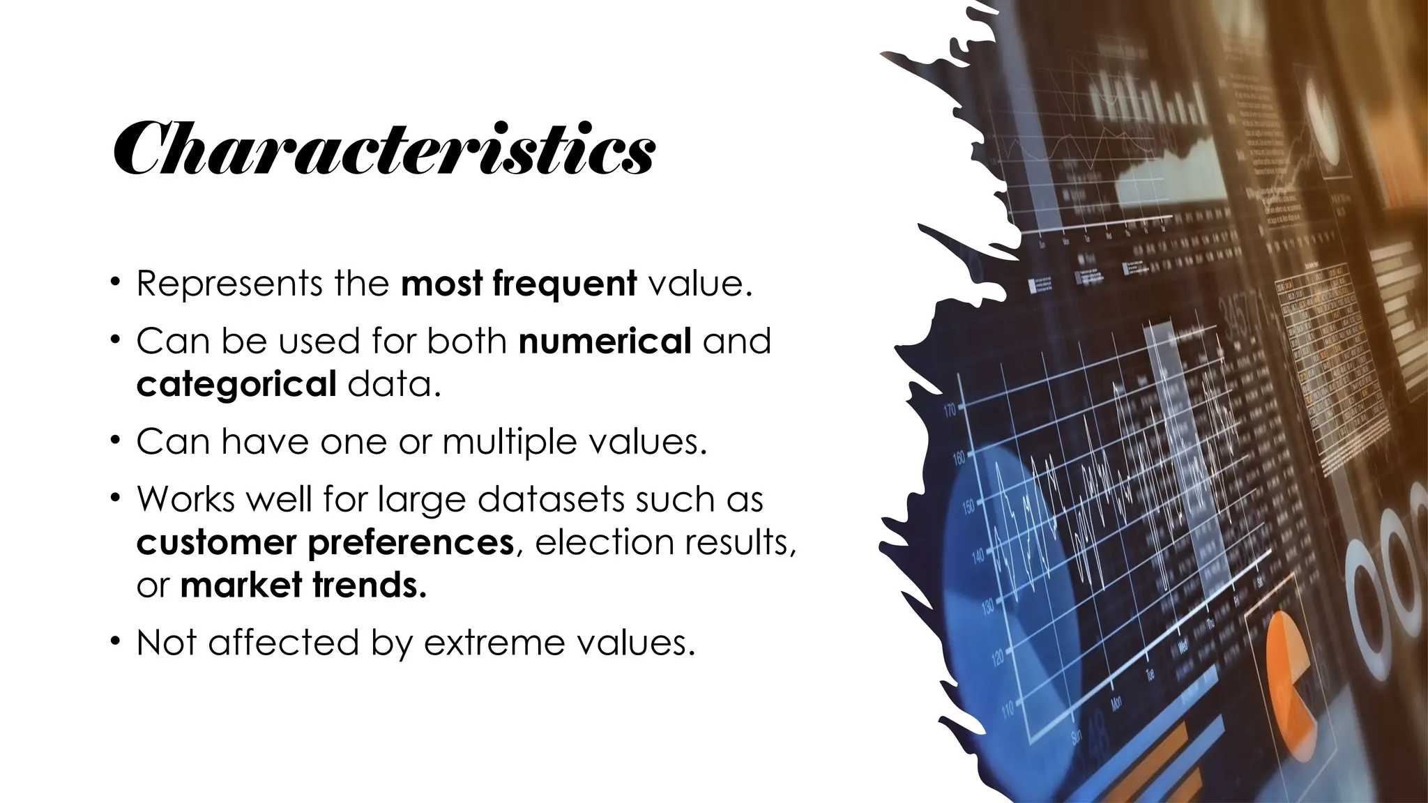 Characteristics
• Represents the most frequent value.
• Can be used for both numerical and
categorical data.
• Can have one or multiple values.
• Works well for large datasets such as
customer preferences, election results,
or market trends.
• Not affected by extreme values.
 