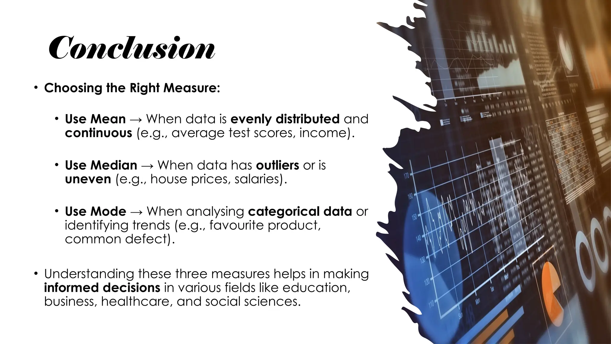 Conclusion
• Choosing the Right Measure:
• Use Mean → When data is evenly distributed and
continuous (e.g., average test scores, income).
• Use Median → When data has outliers or is
uneven (e.g., house prices, salaries).
• Use Mode → When analysing categorical data or
identifying trends (e.g., favourite product,
common defect).
• Understanding these three measures helps in making
informed decisions in various fields like education,
business, healthcare, and social sciences.
 