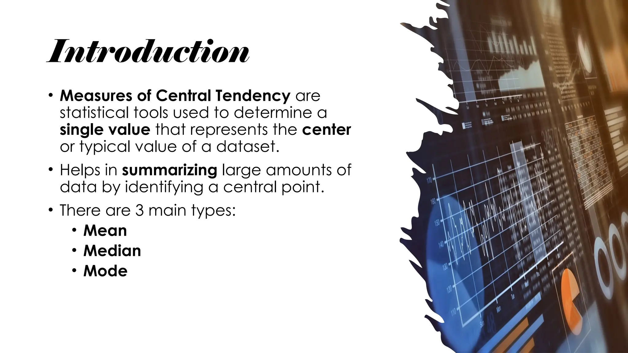 Introduction
• Measures of Central Tendency are
statistical tools used to determine a
single value that represents the center
or typical value of a dataset.
• Helps in summarizing large amounts of
data by identifying a central point.
• There are 3 main types:
• Mean
• Median
• Mode
 