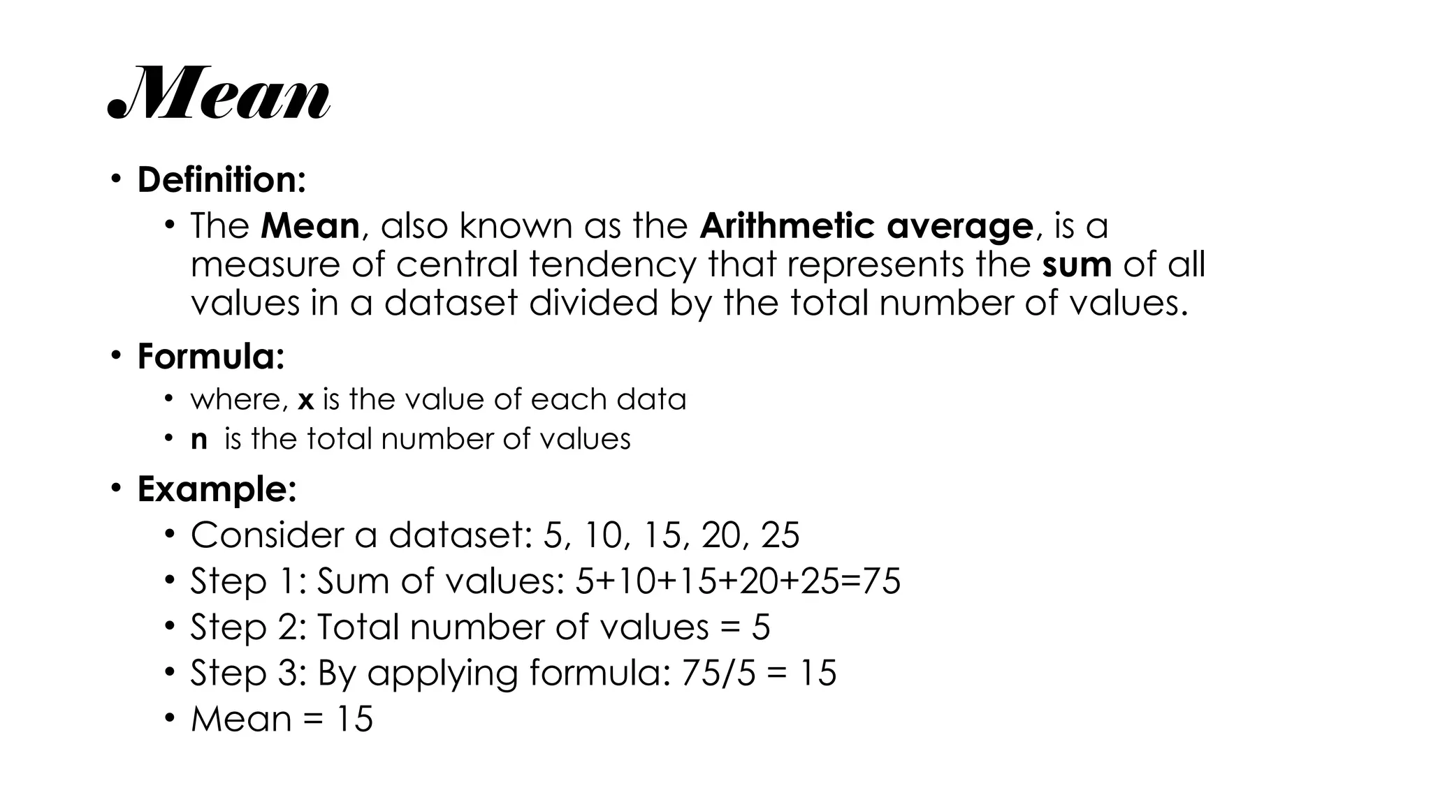 Mean
• Definition:
• The Mean, also known as the Arithmetic average, is a
measure of central tendency that represents the sum of all
values in a dataset divided by the total number of values.
• Formula:
• where, x is the value of each data
• n is the total number of values
• Example:
• Consider a dataset: 5, 10, 15, 20, 25
• Step 1: Sum of values: 5+10+15+20+25=75
• Step 2: Total number of values = 5
• Step 3: By applying formula: 75/5 = 15
• Mean = 15
 