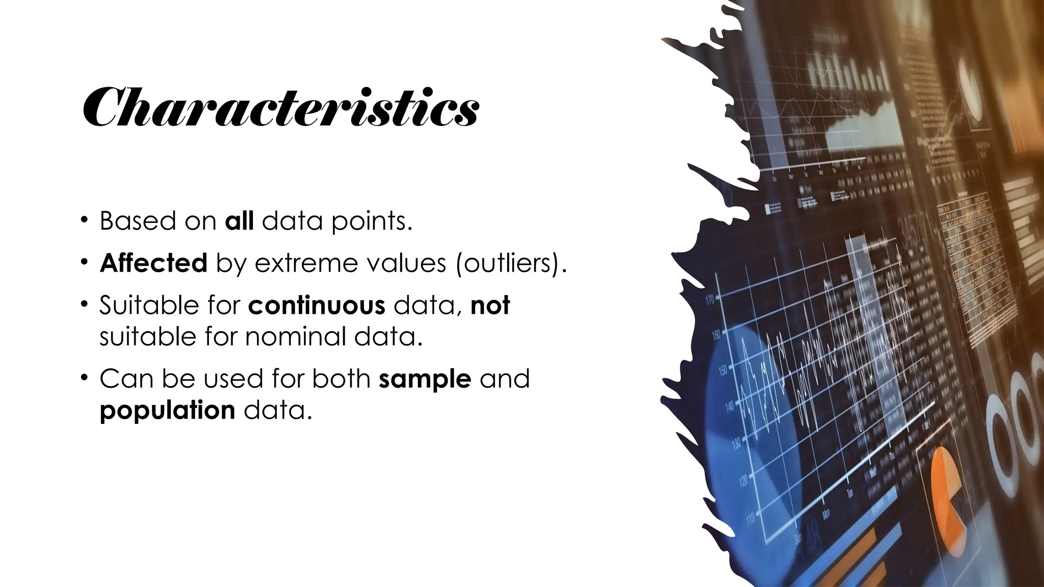 Characteristics
• Based on all data points.
• Affected by extreme values (outliers).
• Suitable for continuous data, not
suitable for nominal data.
• Can be used for both sample and
population data.
 