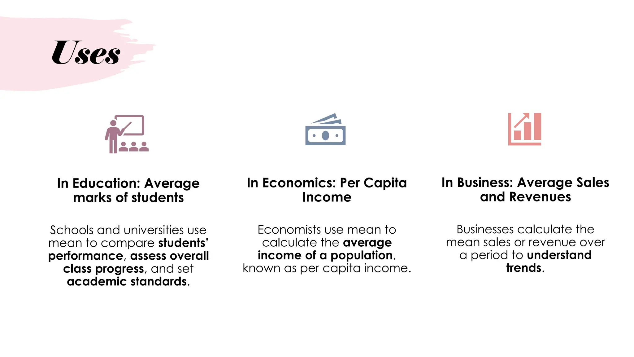 Uses
In Education: Average
marks of students
Schools and universities use
mean to compare students’
performance, assess overall
class progress, and set
academic standards.
In Economics: Per Capita
Income
Economists use mean to
calculate the average
income of a population,
known as per capita income.
In Business: Average Sales
and Revenues
Businesses calculate the
mean sales or revenue over
a period to understand
trends.
 