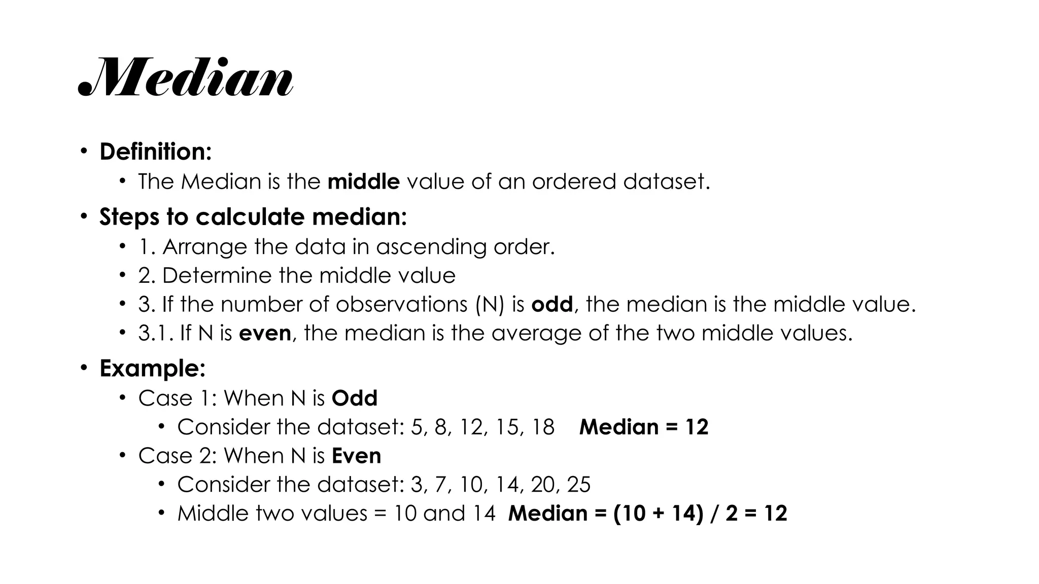Median
• Definition:
• The Median is the middle value of an ordered dataset.
• Steps to calculate median:
• 1. Arrange the data in ascending order.
• 2. Determine the middle value
• 3. If the number of observations (N) is odd, the median is the middle value.
• 3.1. If N is even, the median is the average of the two middle values.
• Example:
• Case 1: When N is Odd
• Consider the dataset: 5, 8, 12, 15, 18 Median = 12
• Case 2: When N is Even
• Consider the dataset: 3, 7, 10, 14, 20, 25
• Middle two values = 10 and 14 Median = (10 + 14) / 2 = 12
 