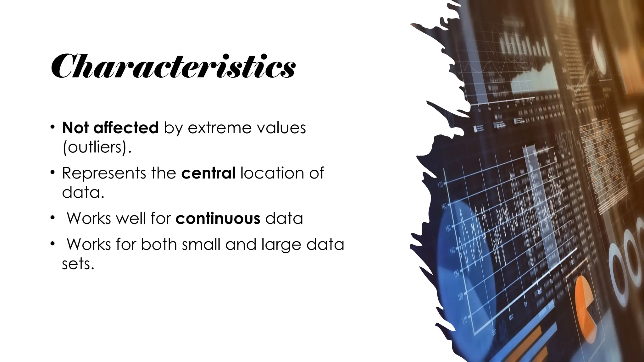 Characteristics
• Not affected by extreme values
(outliers).
• Represents the central location of
data.
• Works well for continuous data
• Works for both small and large data
sets.
 