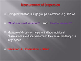 Biological variation in large groups is common. e.g : BP, wt What is normal variation?  and   How to measure?  Measure of dispersion helps to find how individual observations are dispersed around the central tendency of a large series Deviation   =   Observation  -  Mean 