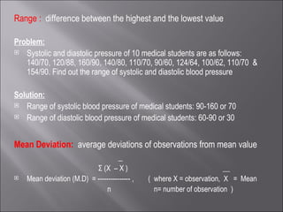 Range :  difference between the highest and the lowest value Problem: Systolic and diastolic pressure of 10 medical students are as follows: 140/70, 120/88, 160/90, 140/80, 110/70, 90/60, 124/64, 100/62, 110/70  & 154/90. Find out the range of systolic and diastolic blood pressure Solution: Range of systolic blood pressure of medical students: 90-160 or 70 Range of diastolic blood pressure of medical students: 60-90 or 30 Mean Deviation:  average deviations of observations from mean value  _ Σ (X  – X )  __ Mean deviation (M.D)  = --------------- ,  (  where X = observation,  X  =  Mean  n  n= number of observation  ) 