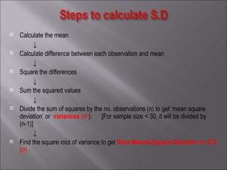 Calculate the mean ↓  Calculate difference between each observation and mean  ↓ Square the differences ↓ Sum the squared values ↓ Divide the sum of squares by the no. observations (n) to get ‘mean square deviation’ or   variances   (σ 2 ).  [For sample size < 30, it will be divided by (n-1)] ↓ Find the square root of variance to get  Root-Means-Square-Deviation or S.D ( σ) 