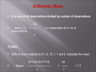   It is sum of all observations divided by number of observations   __  Σx Mean ( X )  =  ------  ( x= observation & n= no of observations) n     Problem :   ESR of seven subjects is 8,7, 9, 10, 7, 7 and 6. Calculate the mean.   8+7+9+10+7+7+6  54 Mean=  --------------------------  =  -------  = 7.7 7  7     