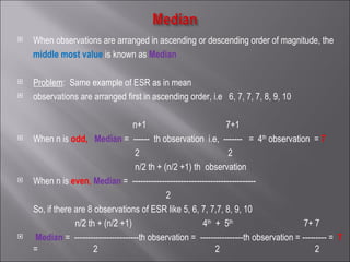 When observations are arranged in ascending or descending order of magnitude, the middle most value   is known as  Median   Problem :  Same example of ESR as in mean  observations are arranged first in ascending order, i.e  6, 7, 7, 7, 8, 9, 10 n+1  7+1 When n is  odd,   Median   =  ------  th observation  i.e,  -------  =  4 th  observation  =  7 2  2  n/2 th + (n/2 +1) th  observation  When n is  even ,   Median   =  ---------------------------------------------- 2   So, if there are 8 observations of ESR like 5, 6, 7, 7,7, 8, 9, 10 n/2 th + (n/2 +1)  4 th   +  5 th   7+ 7  Median  =  ------------------------th observation =  ----------------th observation = --------- =  7   =     2  2  2  