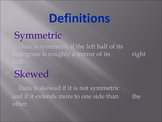 Symmetric Data is symmetric if the left half of its  histogram is roughly a mirror of its  right half. Skewed Data is skewed if it is not symmetric  and if it extends more to one side than  the other. Definitions 