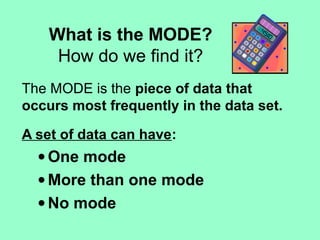 What is the MODE?
How do we find it?
The MODE is the piece of data that
occurs most frequently in the data set.
A set of data can have:
• One mode
• More than one mode
• No mode
 