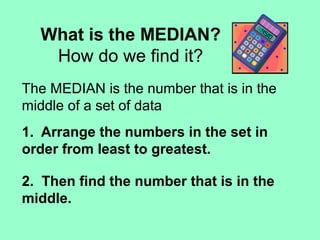 What is the MEDIAN?
How do we find it?
The MEDIAN is the number that is in the
middle of a set of data
1. Arrange the numbers in the set in
order from least to greatest.
2. Then find the number that is in the
middle.
 