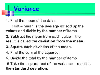 1. Find the mean of the data.
Hint – mean is the average so add up the
values and divide by the number of items.
2. Subtract the mean from each value – the
result is called the deviation from the mean.
3. Square each deviation of the mean.
4. Find the sum of the squares.
5. Divide the total by the number of items.
6.Take the square root of the variance – result is
the standard deviation.
 