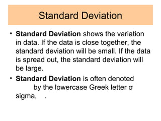 Standard Deviation
• Standard Deviation shows the variation
in data. If the data is close together, the
standard deviation will be small. If the data
is spread out, the standard deviation will
be large.
• Standard Deviation is often denoted
by the lowercase Greek letter σ
sigma, .
 