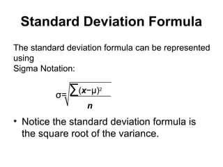 Standard Deviation Formula
• Notice the standard deviation formula is
the square root of the variance.
The standard deviation formula can be represented
using
Sigma Notation:
σ=
∑(x−µ)2
n
 