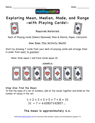 Visit www.mashupmath.com for more free math activities, videos, and worksheets for grades 1-9.
Name: ____________________________ Date: __________
Exploring Mean, Median, Mode, and Range
-with Playing Cards!-
Required Materials
Deck of Playing Cards (Jokers Removed), Pens & Pencils, Paper, Calculator
How Does This Activity Work?
Start by drawing 7 cards from your deck of playing cards and arrange them
in order from least to greatest.
Note: Aces equal 1 and Face Cards equal 10.
-SAMPLE-
Step One: Find the Mean
To find the mean of a set of numbers, add all the values together and divide by the
number of values in the set.
1 + 2 + 3 + 5 + 5 + 7 + 8 = 31
31 ÷ 7 = 4.42857142857 …
The mean is approximately 4.4.
 