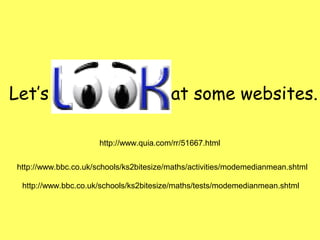 http://www.quia.com/rr/51667.html
http://www.bbc.co.uk/schools/ks2bitesize/maths/activities/modemedianmean.shtml
http://www.bbc.co.uk/schools/ks2bitesize/maths/tests/modemedianmean.shtml
Let’s at some websites.
 