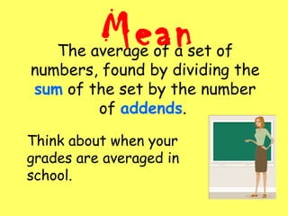 The average of a set of
numbers, found by dividing the
sum of the set by the number
of addends.
Mean
Think about when your
grades are averaged in
school.
 