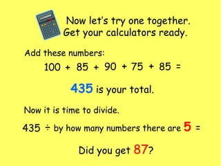 Now let’s try one together.
Get your calculators ready.
Add these numbers:
100 + 85 +++ 90 75 85 =
435 is your total.
Now it is time to divide.
435 ÷ by how many numbers there are 5 =
Did you get 87?
 