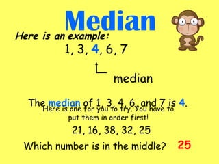 Here is an example:
1, 3, 4, 6, 7
median
           
The median of 1, 3, 4, 6, and 7 is 4.
Median
Which number is in the middle?
21, 16, 38, 32, 25
Here is one for you to try. You have to
put them in order first!
25
 