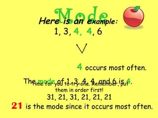 ModeHere is an example:
1, 3, 4, 4, 6
4 occurs most often.
The mode of 1, 3, 4, 4, and 6 is 4.Time for you to try one. Remember, put
them in order first!
31, 21, 31, 21, 21, 21
21 is the mode since it occurs most often.
 