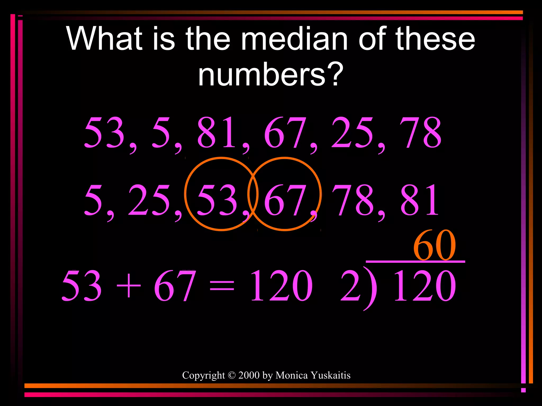 What is the median of these
numbers?

53, 5, 81, 67, 25, 78
5, 25, 53, 67, 78, 81
60
53 + 67 = 120 2) 120
Copyright © 2000 by Monica Yuskaitis

 