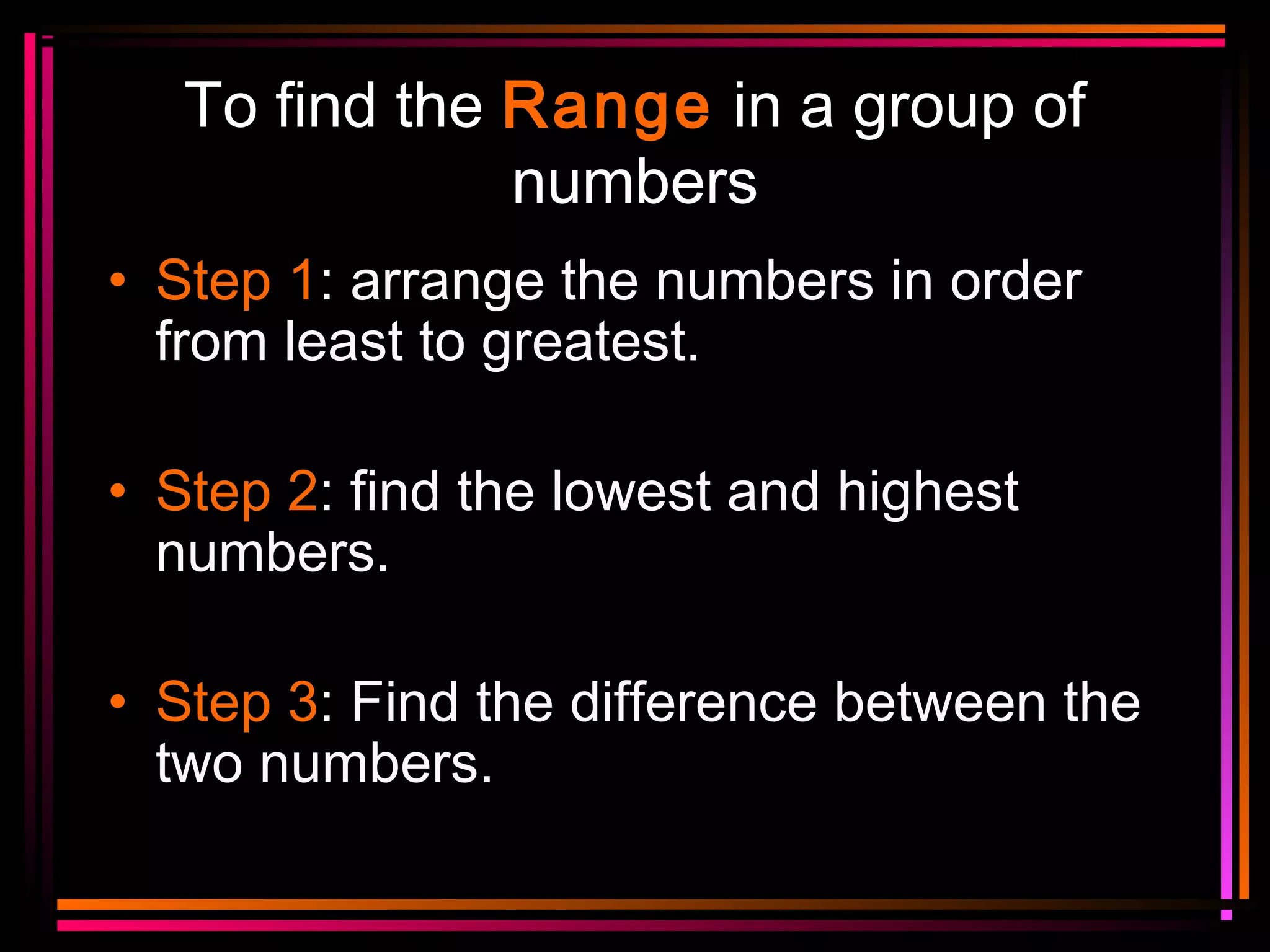 To find the Range in a group of
numbers
• Step 1: arrange the numbers in order
from least to greatest.
• Step 2: find the lowest and highest
numbers.
• Step 3: Find the difference between the
two numbers.

 