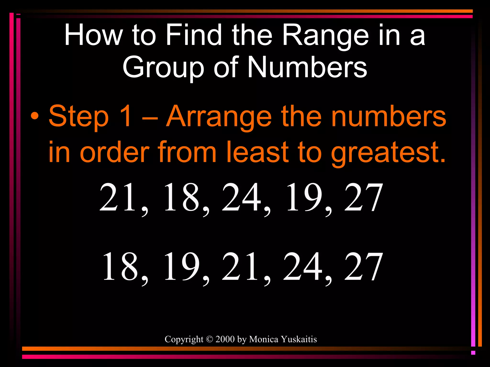How to Find the Range in a
Group of Numbers
• Step 1 – Arrange the numbers
in order from least to greatest.

21, 18, 24, 19, 27
18, 19, 21, 24, 27
Copyright © 2000 by Monica Yuskaitis

 