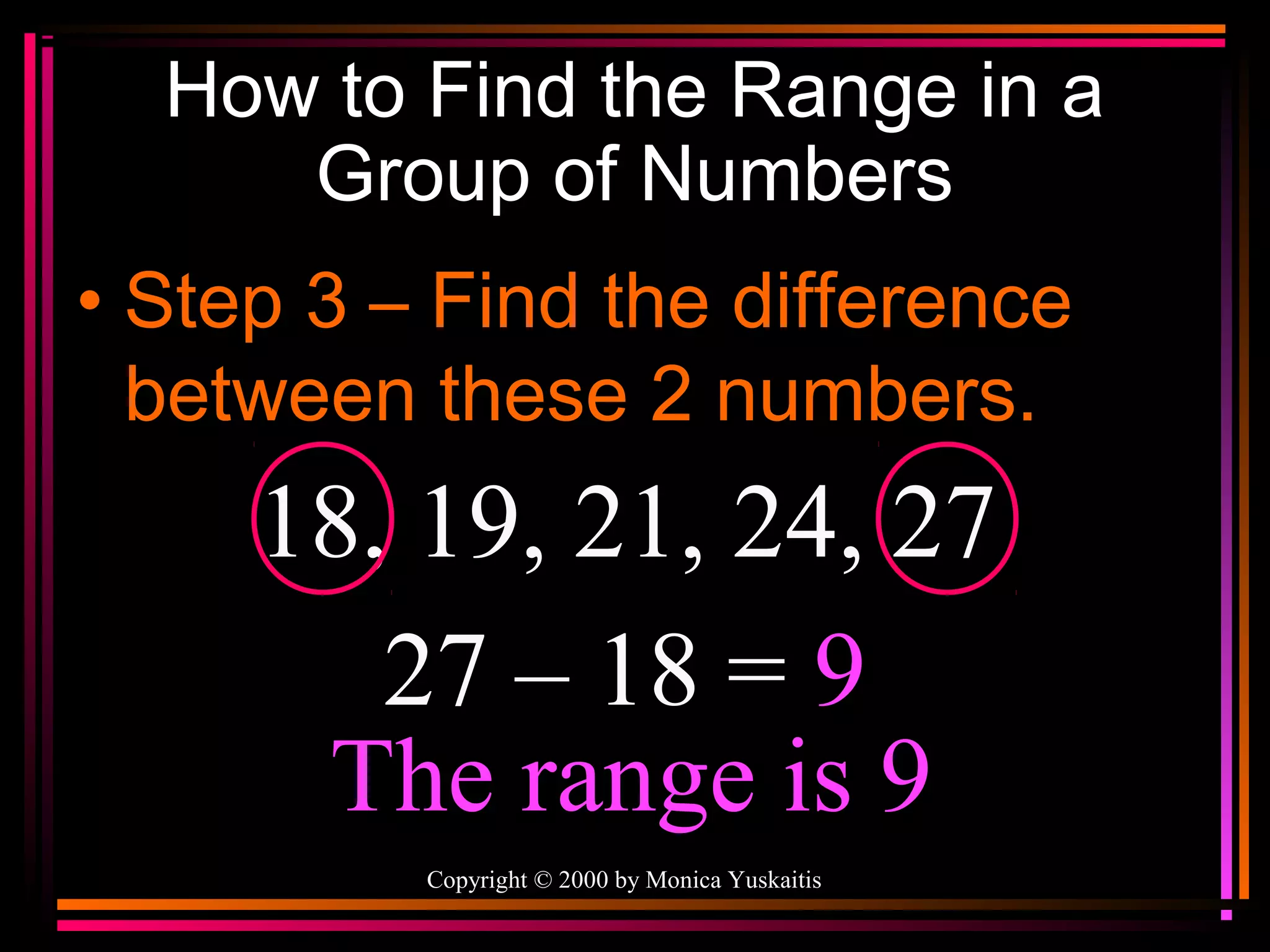 How to Find the Range in a
Group of Numbers
• Step 3 – Find the difference
between these 2 numbers.

18, 19, 21, 24, 27
27 – 18 = 9
The range is 9
Copyright © 2000 by Monica Yuskaitis

 