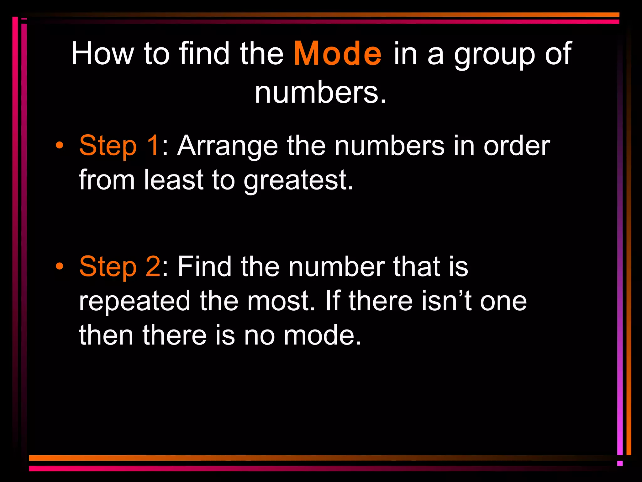 How to find the Mode in a group of
numbers.
• Step 1: Arrange the numbers in order
from least to greatest.
• Step 2: Find the number that is
repeated the most. If there isn’t one
then there is no mode.

 