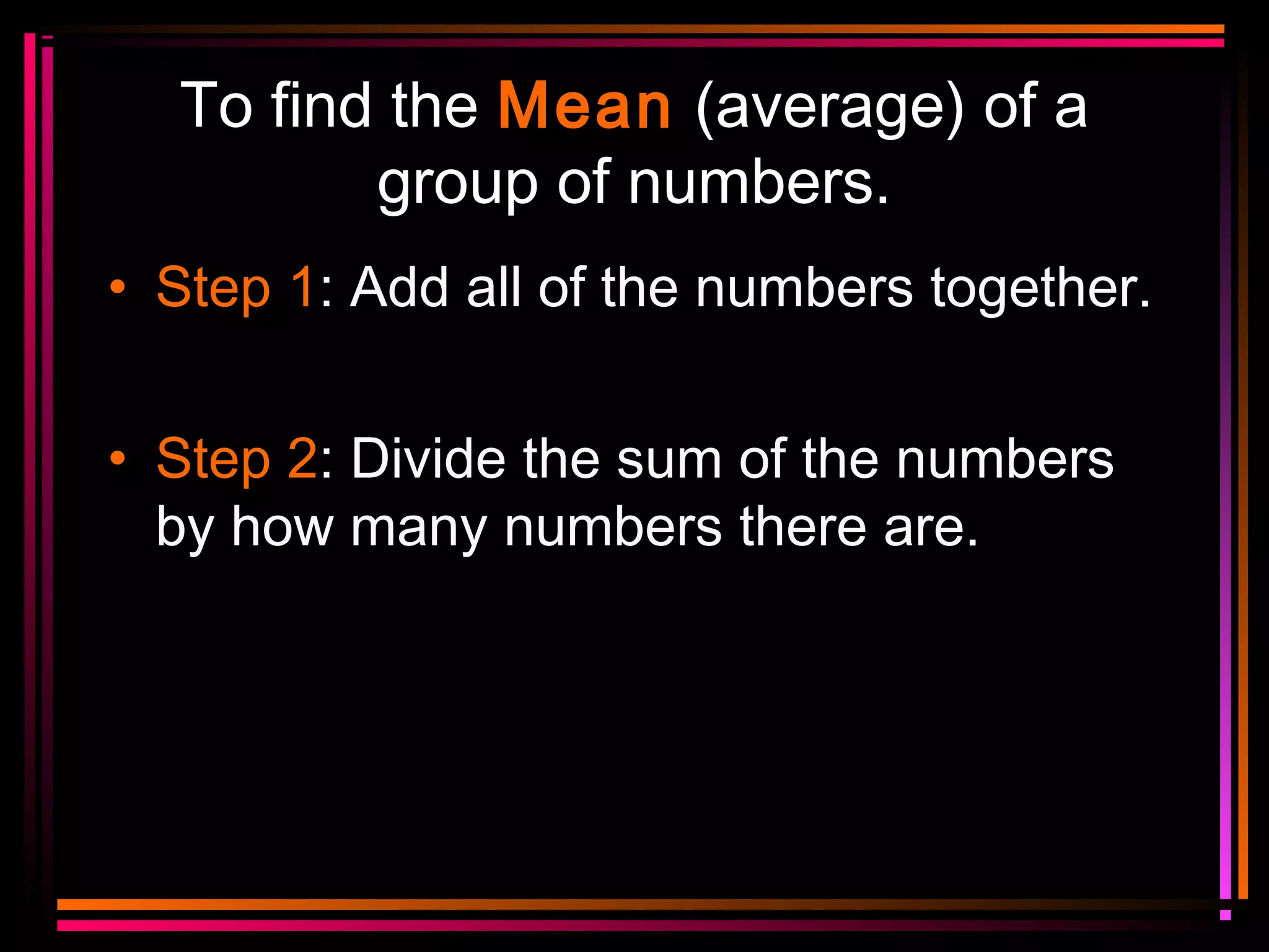 To find the Mean (average) of a
group of numbers.
• Step 1: Add all of the numbers together.
• Step 2: Divide the sum of the numbers
by how many numbers there are.

 