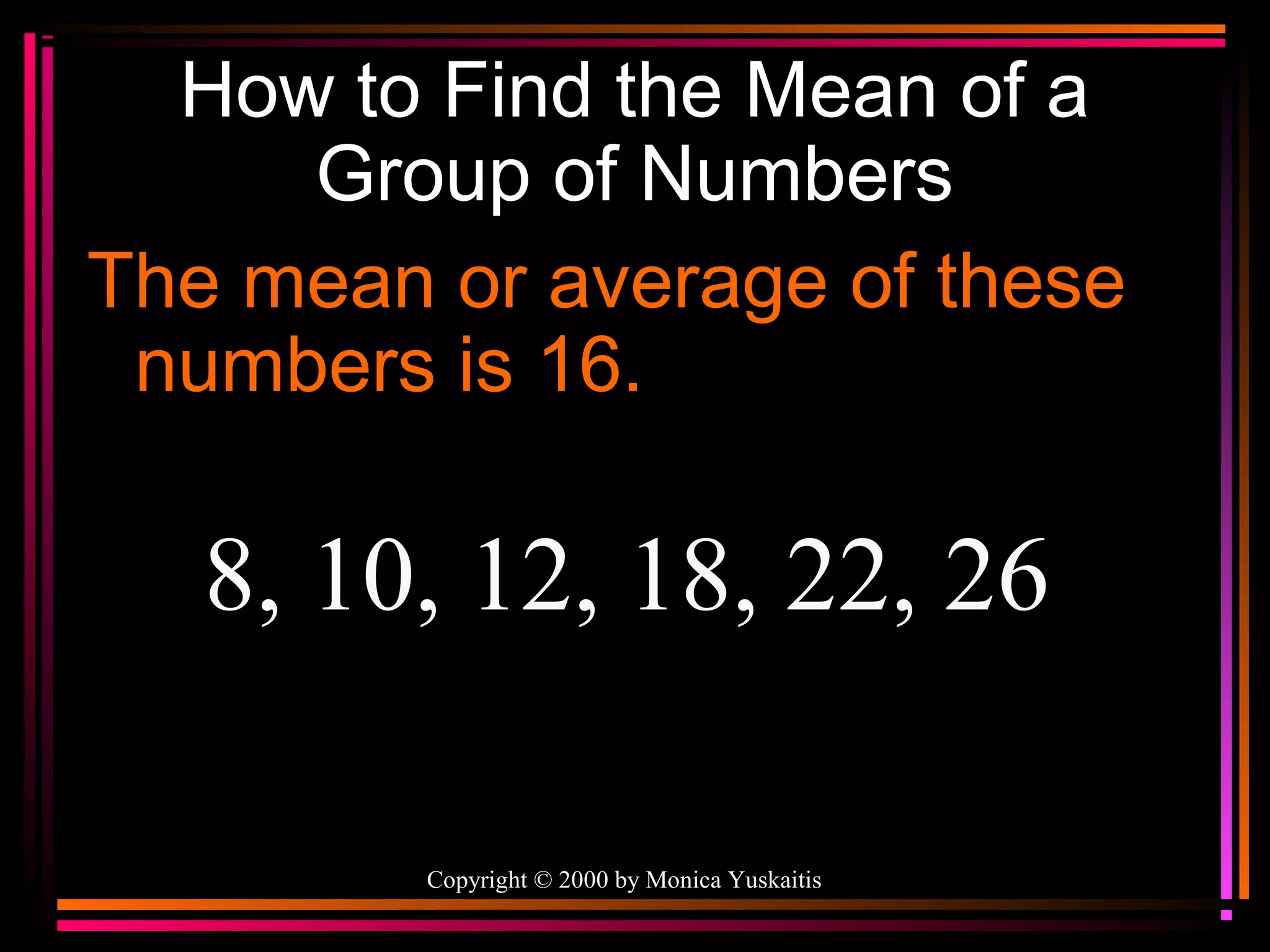 How to Find the Mean of a
Group of Numbers
The mean or average of these
numbers is 16.

8, 10, 12, 18, 22, 26
Copyright © 2000 by Monica Yuskaitis

 